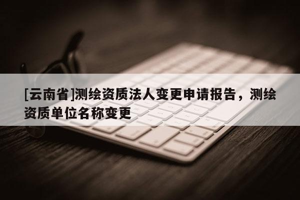 [云南省]測繪資質法人變更申請報告，測繪資質單位名稱變更