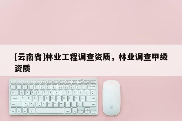 [云南省]林業(yè)工程調查資質，林業(yè)調查甲級資質