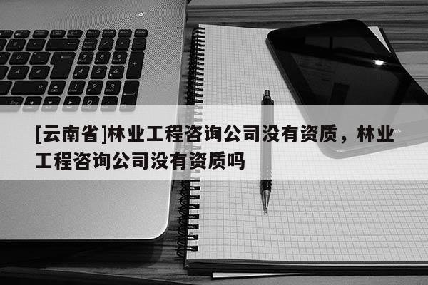 [云南省]林業工程咨詢公司沒有資質，林業工程咨詢公司沒有資質嗎