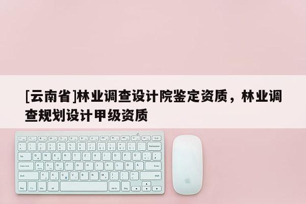 [云南省]林業調查設計院鑒定資質，林業調查規劃設計甲級資質