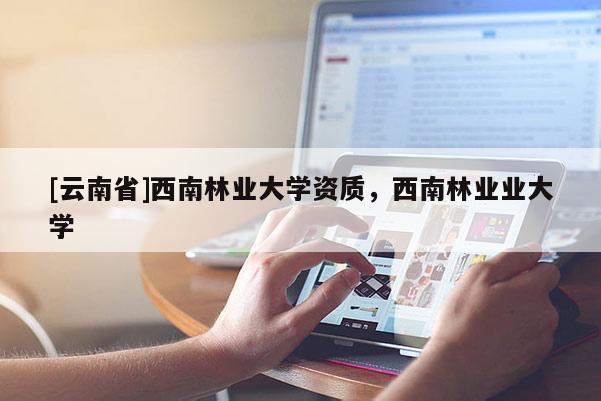 [云南省]西南林業(yè)大學(xué)資質(zhì)，西南林業(yè)業(yè)大學(xué)
