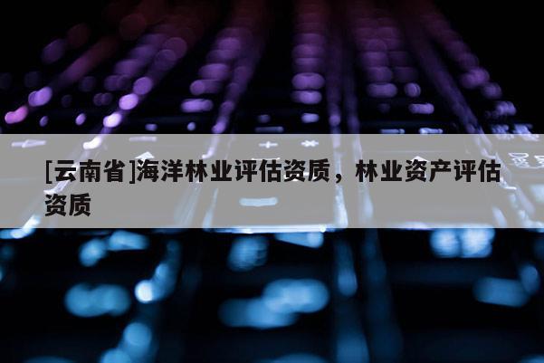 [云南省]海洋林業評估資質，林業資產評估資質