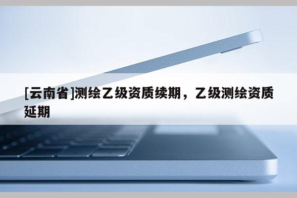 [云南省]測繪乙級資質續期，乙級測繪資質延期