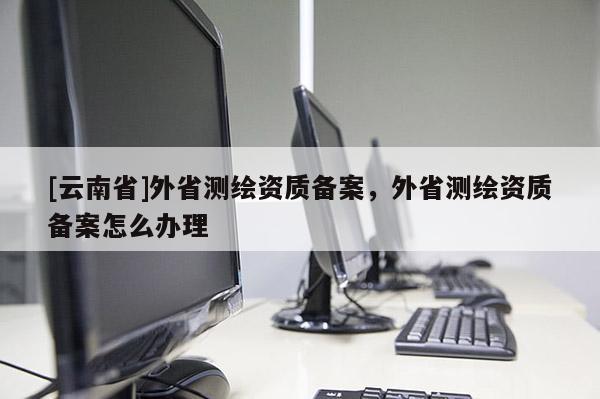 [云南省]外省測繪資質備案，外省測繪資質備案怎么辦理