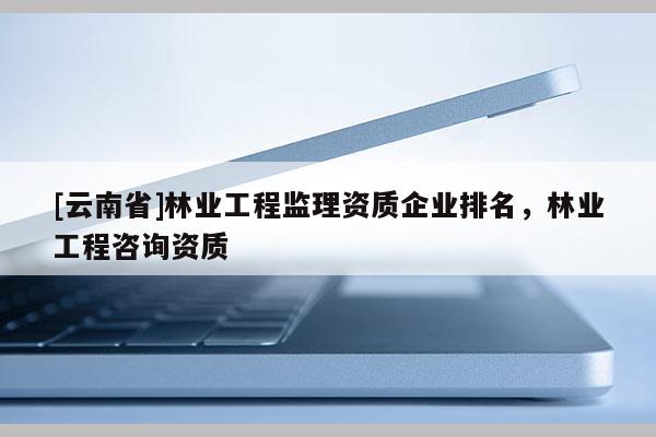 [云南省]林業工程監理資質企業排名，林業工程咨詢資質