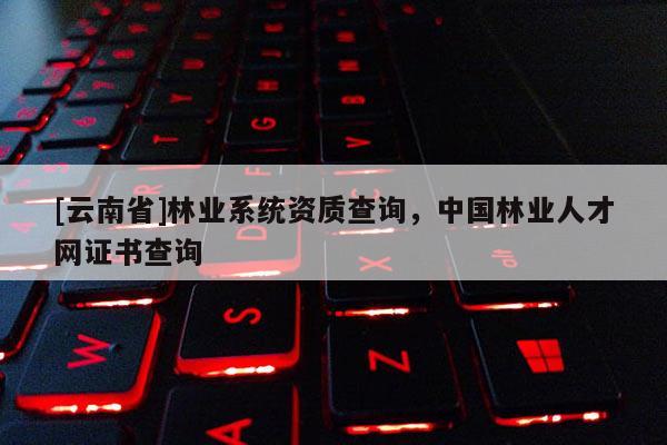 [云南省]林業系統資質查詢，中國林業人才網證書查詢