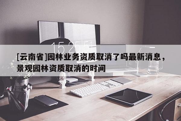 [云南省]園林業(yè)務資質(zhì)取消了嗎最新消息，景觀園林資質(zhì)取消的時間
