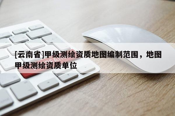 [云南省]甲級測繪資質地圖編制范圍，地圖甲級測繪資質單位