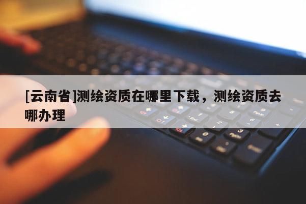 [云南省]測繪資質(zhì)在哪里下載，測繪資質(zhì)去哪辦理
