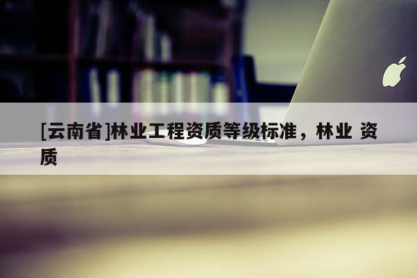 [云南省]林業工程資質等級標準，林業 資質