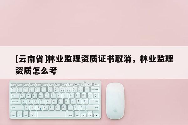 [云南省]林業(yè)監(jiān)理資質證書取消，林業(yè)監(jiān)理資質怎么考