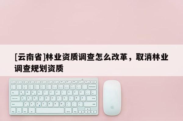 [云南省]林業(yè)資質(zhì)調(diào)查怎么改革，取消林業(yè)調(diào)查規(guī)劃資質(zhì)