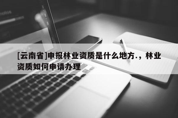 [云南省]申報林業資質是什么地方.，林業資質如何申請辦理