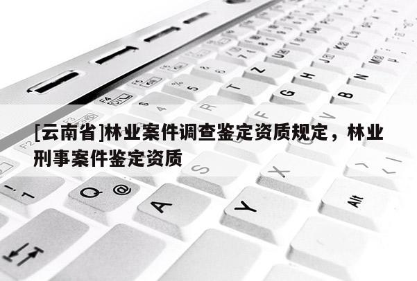 [云南省]林業案件調查鑒定資質規定，林業刑事案件鑒定資質