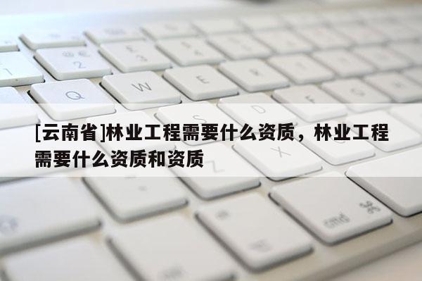 [云南省]林業(yè)工程需要什么資質(zhì)，林業(yè)工程需要什么資質(zhì)和資質(zhì)