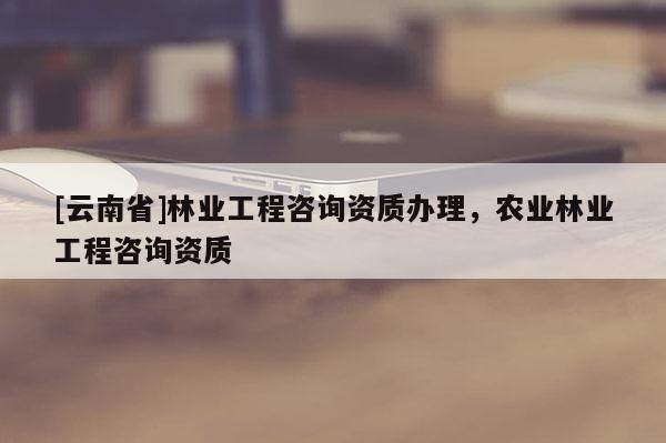 [云南省]林業工程咨詢資質辦理，農業林業工程咨詢資質