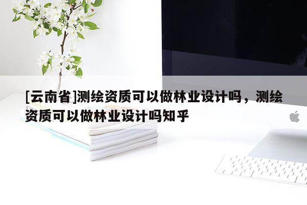 [云南省]測繪資質可以做林業設計嗎，測繪資質可以做林業設計嗎知乎