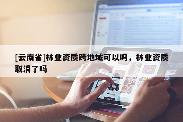 [云南省]林業(yè)資質(zhì)跨地域可以嗎，林業(yè)資質(zhì)取消了嗎