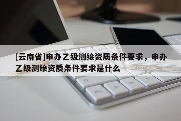 [云南省]申辦乙級測繪資質條件要求，申辦乙級測繪資質條件要求是什么