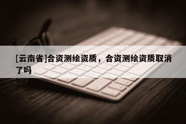 [云南省]合資測繪資質(zhì)，合資測繪資質(zhì)取消了嗎