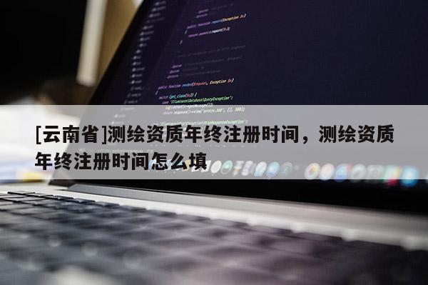 [云南省]測繪資質年終注冊時間，測繪資質年終注冊時間怎么填