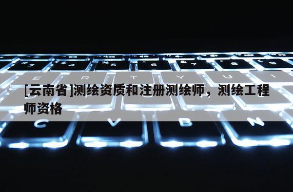 [云南省]測繪資質和注冊測繪師，測繪工程師資格