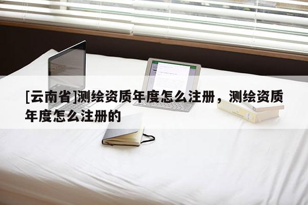[云南省]測繪資質年度怎么注冊，測繪資質年度怎么注冊的