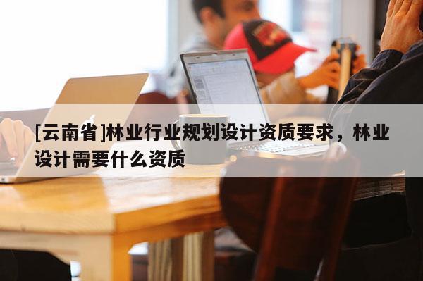 [云南省]林業行業規劃設計資質要求，林業設計需要什么資質