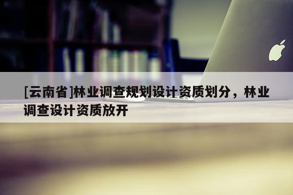 [云南省]林業(yè)調(diào)查規(guī)劃設(shè)計資質(zhì)劃分，林業(yè)調(diào)查設(shè)計資質(zhì)放開