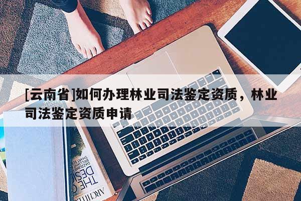 [云南省]如何辦理林業(yè)司法鑒定資質(zhì)，林業(yè)司法鑒定資質(zhì)申請(qǐng)