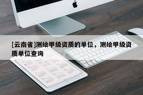 [云南省]測繪甲級資質的單位，測繪甲級資質單位查詢