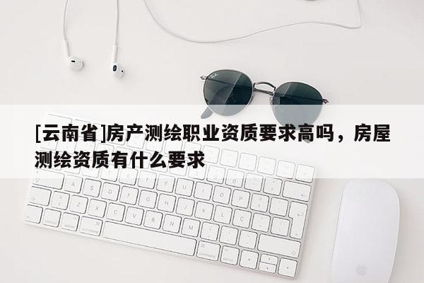 [云南省]房產測繪職業資質要求高嗎，房屋測繪資質有什么要求