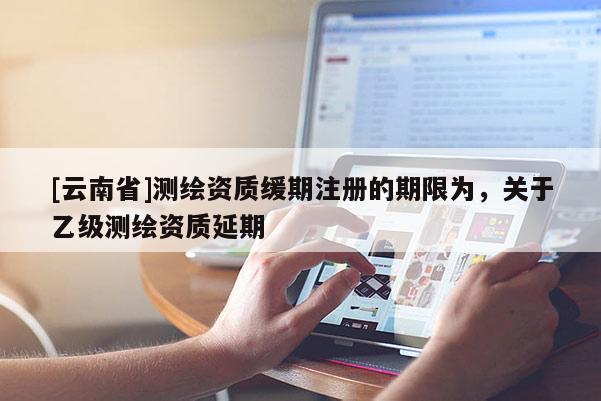[云南省]測繪資質緩期注冊的期限為，關于乙級測繪資質延期