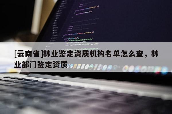[云南省]林業鑒定資質機構名單怎么查，林業部門鑒定資質