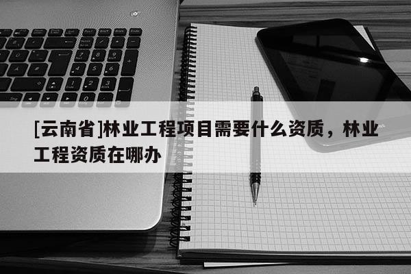 [云南省]林業工程項目需要什么資質，林業工程資質在哪辦