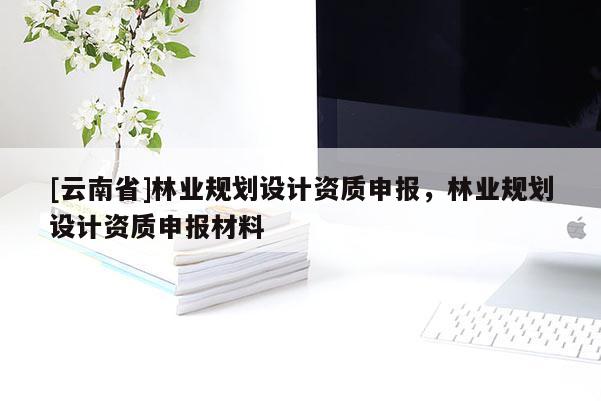 [云南省]林業規劃設計資質申報，林業規劃設計資質申報材料