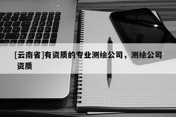[云南省]有資質的專業測繪公司，測繪公司 資質