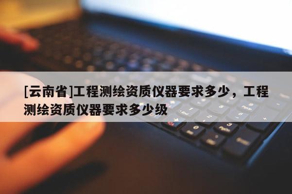 [云南省]工程測(cè)繪資質(zhì)儀器要求多少，工程測(cè)繪資質(zhì)儀器要求多少級(jí)