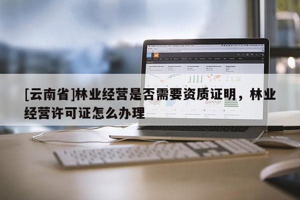 [云南省]林業(yè)經(jīng)營是否需要資質(zhì)證明，林業(yè)經(jīng)營許可證怎么辦理