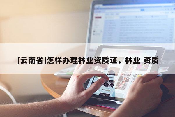 [云南省]怎樣辦理林業資質證，林業 資質
