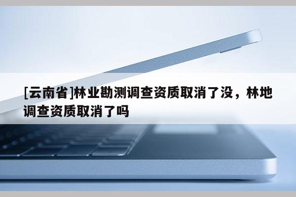 [云南省]林業(yè)勘測(cè)調(diào)查資質(zhì)取消了沒(méi)，林地調(diào)查資質(zhì)取消了嗎