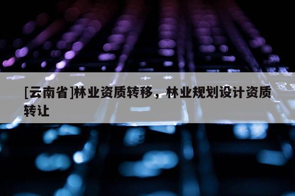 [云南省]林業資質轉移，林業規劃設計資質轉讓
