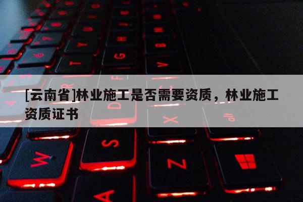 [云南省]林業施工是否需要資質，林業施工資質證書