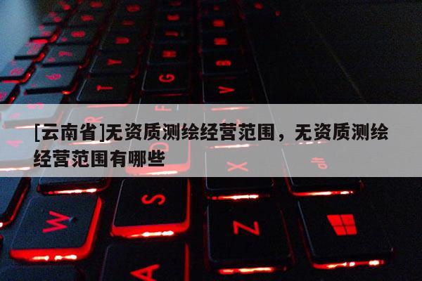 [云南省]無資質(zhì)測繪經(jīng)營范圍，無資質(zhì)測繪經(jīng)營范圍有哪些