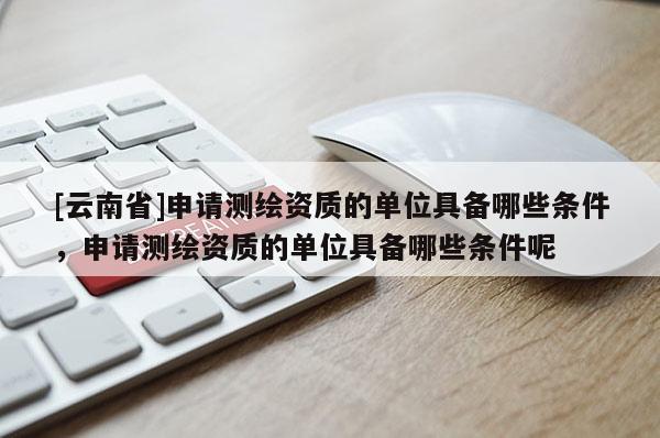 [云南省]申請測繪資質的單位具備哪些條件，申請測繪資質的單位具備哪些條件呢