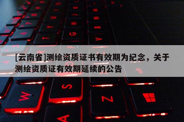 [云南省]測繪資質(zhì)證書有效期為紀(jì)念，關(guān)于測繪資質(zhì)證有效期延續(xù)的公告