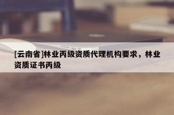 [云南省]林業丙級資質代理機構要求，林業資質證書丙級