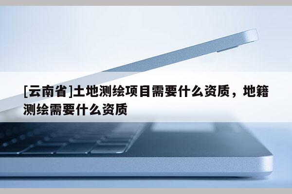 [云南省]土地測(cè)繪項(xiàng)目需要什么資質(zhì)，地籍測(cè)繪需要什么資質(zhì)