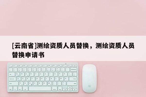 [云南省]測繪資質(zhì)人員替換，測繪資質(zhì)人員替換申請書