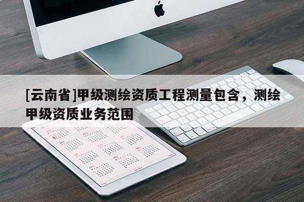 [云南省]甲級測繪資質工程測量包含，測繪甲級資質業務范圍